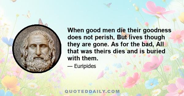 When good men die their goodness does not perish, But lives though they are gone. As for the bad, All that was theirs dies and is buried with them.