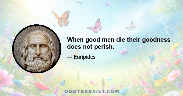 When good men die their goodness does not perish.