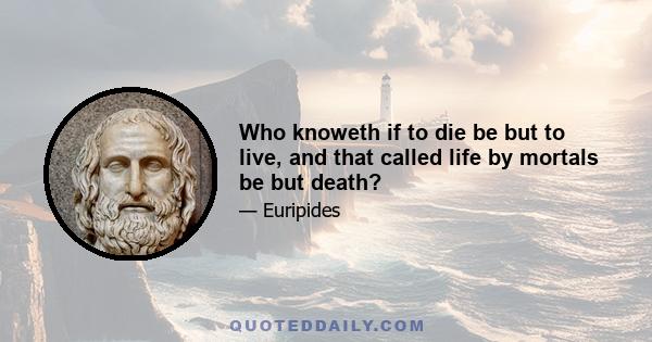 Who knoweth if to die be but to live, and that called life by mortals be but death?