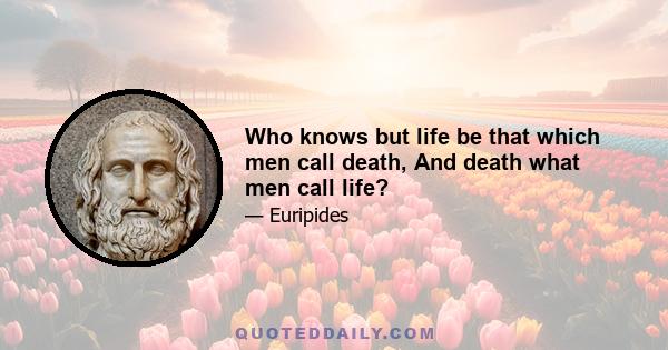 Who knows but life be that which men call death, And death what men call life?