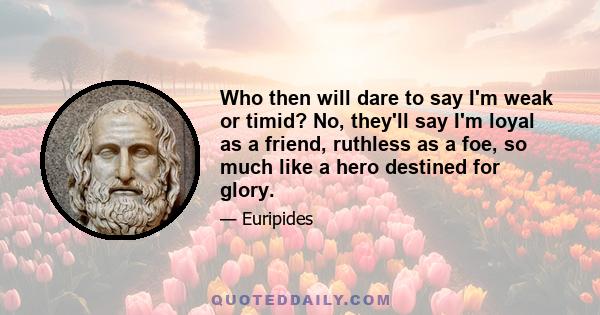 Who then will dare to say I'm weak or timid? No, they'll say I'm loyal as a friend, ruthless as a foe, so much like a hero destined for glory.