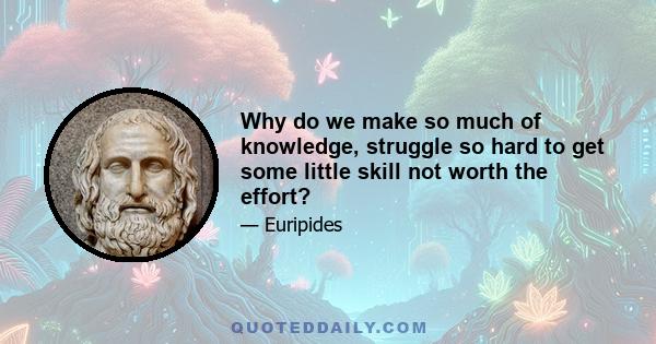 Why do we make so much of knowledge, struggle so hard to get some little skill not worth the effort?