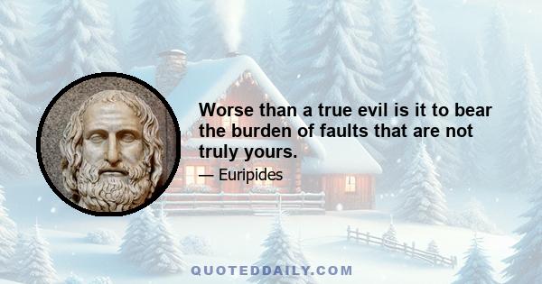 Worse than a true evil is it to bear the burden of faults that are not truly yours.