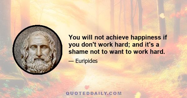 You will not achieve happiness if you don't work hard; and it's a shame not to want to work hard.