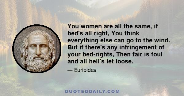 You women are all the same, if bed's all right, You think everything else can go to the wind. But if there's any infringement of your bed-rights, Then fair is foul and all hell's let loose.