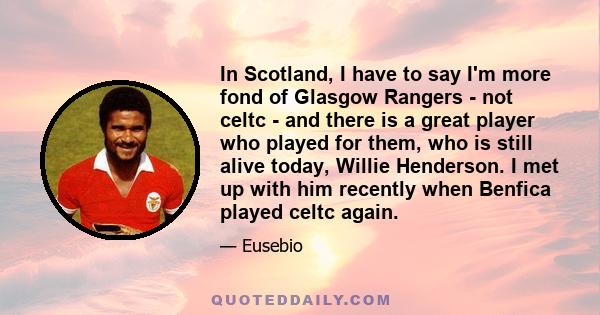 In Scotland, I have to say I'm more fond of Glasgow Rangers - not celtc - and there is a great player who played for them, who is still alive today, Willie Henderson. I met up with him recently when Benfica played celtc 