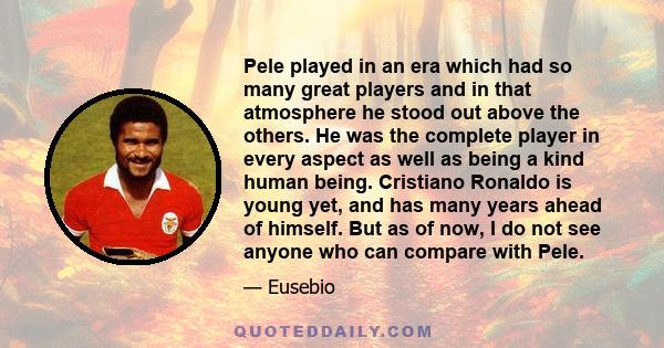 Pele played in an era which had so many great players and in that atmosphere he stood out above the others. He was the complete player in every aspect as well as being a kind human being. Cristiano Ronaldo is young yet, 