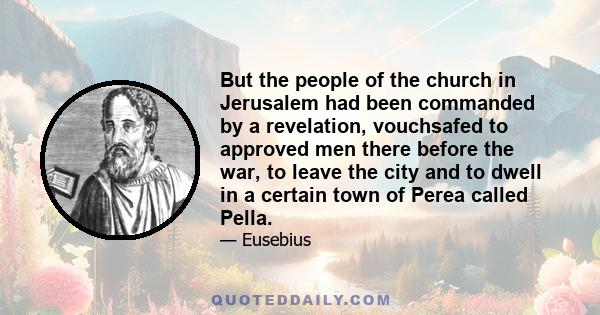 But the people of the church in Jerusalem had been commanded by a revelation, vouchsafed to approved men there before the war, to leave the city and to dwell in a certain town of Perea called Pella.