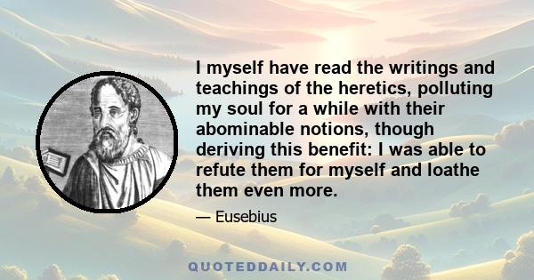 I myself have read the writings and teachings of the heretics, polluting my soul for a while with their abominable notions, though deriving this benefit: I was able to refute them for myself and loathe them even more.