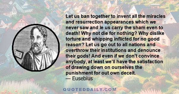 Let us ban together to invent all the miracles and resurrection appearances which we never saw and le us carry the sham even to death! Why not die for nothing? Why dislike torture and whipping inflicted for no good