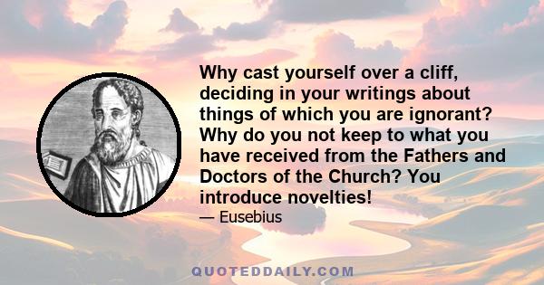 Why cast yourself over a cliff, deciding in your writings about things of which you are ignorant? Why do you not keep to what you have received from the Fathers and Doctors of the Church? You introduce novelties!