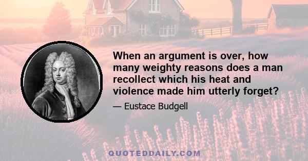 When an argument is over, how many weighty reasons does a man recollect which his heat and violence made him utterly forget?