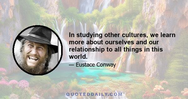 In studying other cultures, we learn more about ourselves and our relationship to all things in this world.