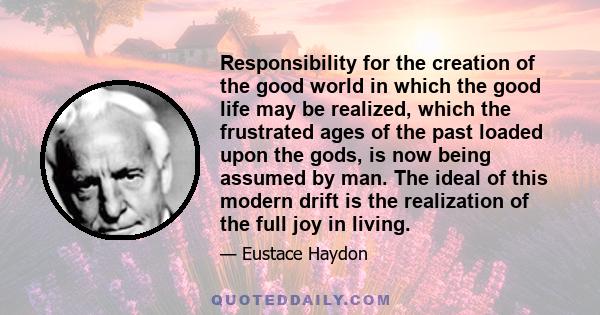 Responsibility for the creation of the good world in which the good life may be realized, which the frustrated ages of the past loaded upon the gods, is now being assumed by man. The ideal of this modern drift is the