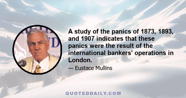 A study of the panics of 1873, 1893, and 1907 indicates that these panics were the result of the international bankers' operations in London.