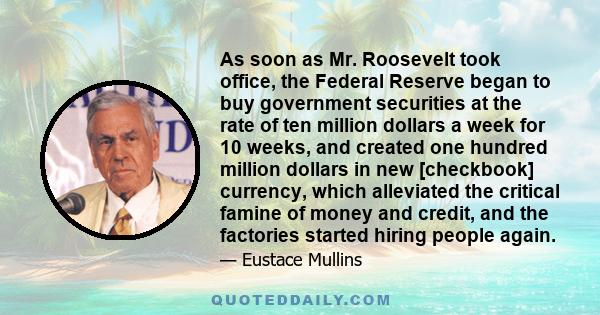 As soon as Mr. Roosevelt took office, the Federal Reserve began to buy government securities at the rate of ten million dollars a week for 10 weeks, and created one hundred million dollars in new [checkbook] currency,