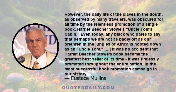 However, the daily life of the slaves in the South, as observed by many travelers, was obscured for all time by the relentless promotion of a single book, Harriet Beecher Stowe's Uncle Tom's Cabin. Even today, any black 