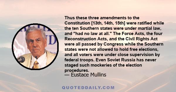 Thus these three amendments to the Constitution [13th, 14th, 15th] were ratified while the ten Southern states were under martial law, and had no law at all. The Force Acts, the four Reconstruction Acts, and the Civil