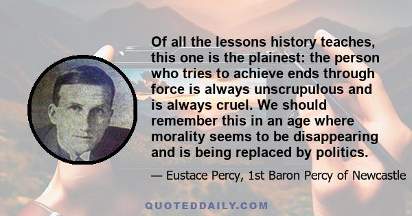 Of all the lessons history teaches, this one is the plainest: the person who tries to achieve ends through force is always unscrupulous and is always cruel. We should remember this in an age where morality seems to be