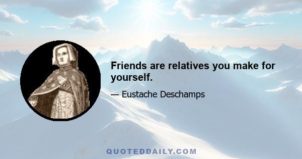 Friends are relatives you make for yourself.