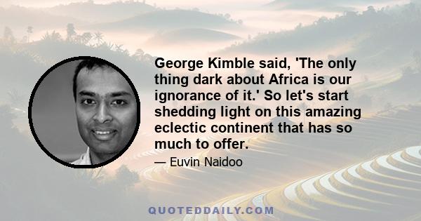 George Kimble said, 'The only thing dark about Africa is our ignorance of it.' So let's start shedding light on this amazing eclectic continent that has so much to offer.