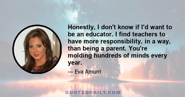 Honestly, I don't know if I'd want to be an educator. I find teachers to have more responsibility, in a way, than being a parent. You're molding hundreds of minds every year.