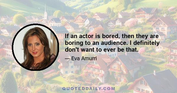 If an actor is bored, then they are boring to an audience. I definitely don't want to ever be that.