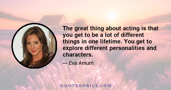 The great thing about acting is that you get to be a lot of different things in one lifetime. You get to explore different personalities and characters.