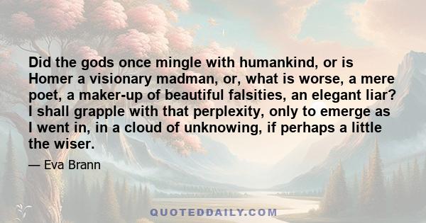 Did the gods once mingle with humankind, or is Homer a visionary madman, or, what is worse, a mere poet, a maker-up of beautiful falsities, an elegant liar? I shall grapple with that perplexity, only to emerge as I went 