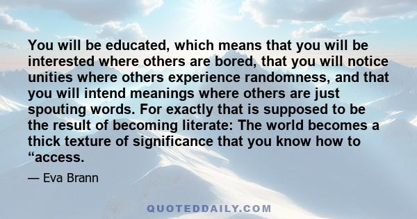 You will be educated, which means that you will be interested where others are bored, that you will notice unities where others experience randomness, and that you will intend meanings where others are just spouting