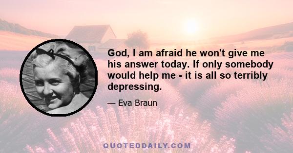 God, I am afraid he won't give me his answer today. If only somebody would help me - it is all so terribly depressing.