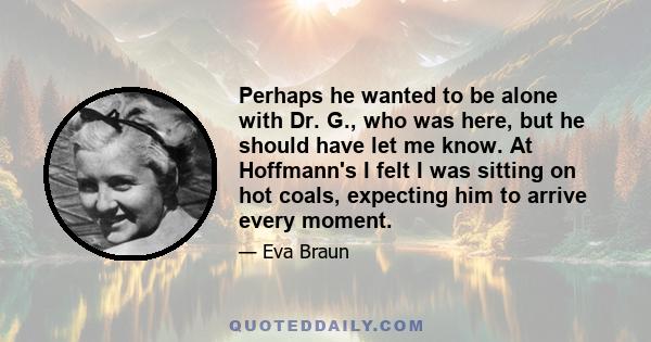 Perhaps he wanted to be alone with Dr. G., who was here, but he should have let me know. At Hoffmann's I felt I was sitting on hot coals, expecting him to arrive every moment.