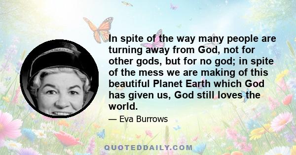 In spite of the way many people are turning away from God, not for other gods, but for no god; in spite of the mess we are making of this beautiful Planet Earth which God has given us, God still loves the world.