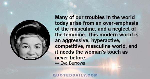 Many of our troubles in the world today arise from an over-emphasis of the masculine, and a neglect of the feminine. This modern world is an aggressive, hyperactive, competitive, masculine world, and it needs the