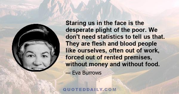 Staring us in the face is the desperate plight of the poor. We don't need statistics to tell us that. They are flesh and blood people like ourselves, often out of work, forced out of rented premises, without money and