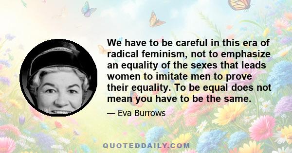 We have to be careful in this era of radical feminism, not to emphasize an equality of the sexes that leads women to imitate men to prove their equality. To be equal does not mean you have to be the same.