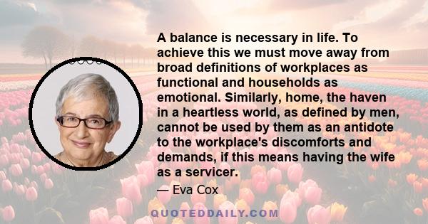 A balance is necessary in life. To achieve this we must move away from broad definitions of workplaces as functional and households as emotional. Similarly, home, the haven in a heartless world, as defined by men,