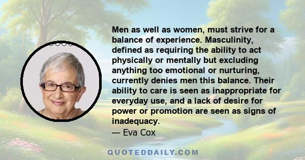 Men as well as women, must strive for a balance of experience. Masculinity, defined as requiring the ability to act physically or mentally but excluding anything too emotional or nurturing, currently denies men this