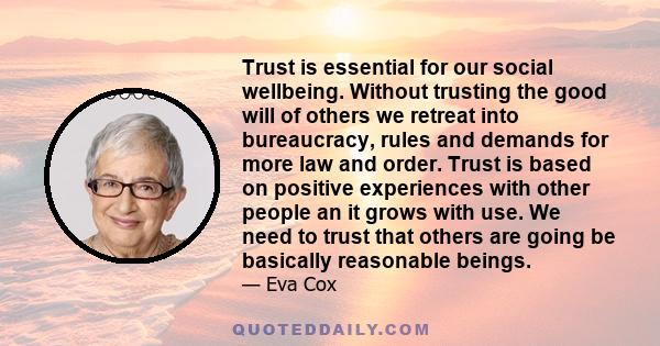 Trust is essential for our social wellbeing. Without trusting the good will of others we retreat into bureaucracy, rules and demands for more law and order. Trust is based on positive experiences with other people an it 