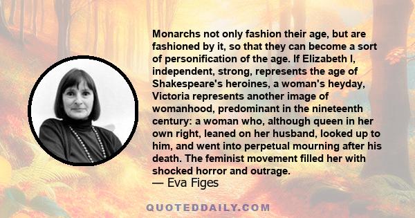 Monarchs not only fashion their age, but are fashioned by it, so that they can become a sort of personification of the age. If Elizabeth I, independent, strong, represents the age of Shakespeare's heroines, a woman's