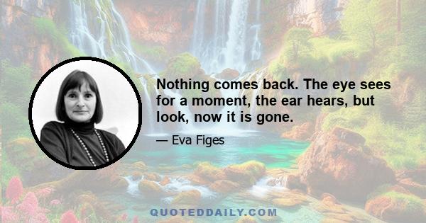 Nothing comes back. The eye sees for a moment, the ear hears, but look, now it is gone.