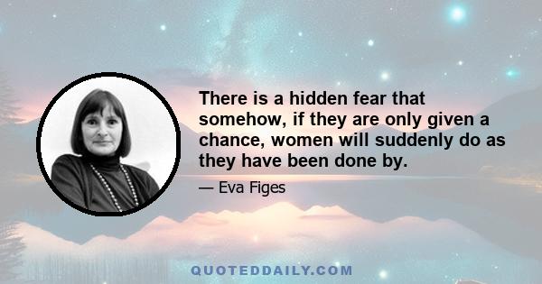 There is a hidden fear that somehow, if they are only given a chance, women will suddenly do as they have been done by.