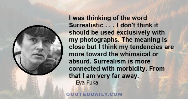 I was thinking of the word Surrealistic . . . I don't think it should be used exclusively with my photographs. The meaning is close but I think my tendencies are more toward the whimsical or absurd. Surrealism is more