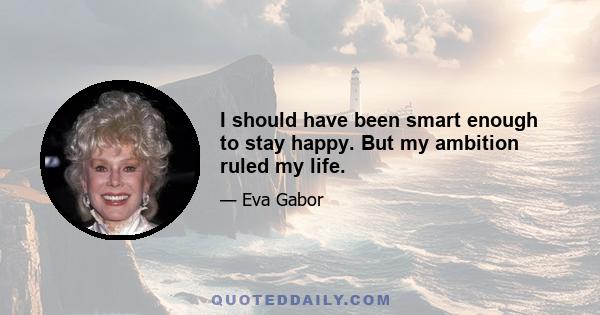 I should have been smart enough to stay happy. But my ambition ruled my life.