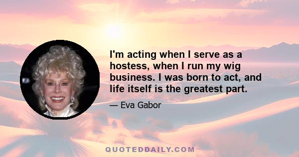 I'm acting when I serve as a hostess, when I run my wig business. I was born to act, and life itself is the greatest part.