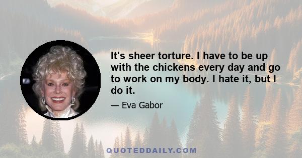 It's sheer torture. I have to be up with the chickens every day and go to work on my body. I hate it, but I do it.