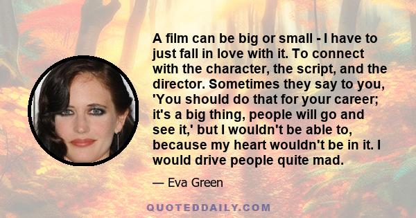 A film can be big or small - I have to just fall in love with it. To connect with the character, the script, and the director. Sometimes they say to you, 'You should do that for your career; it's a big thing, people