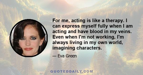 For me, acting is like a therapy. I can express myself fully when I am acting and have blood in my veins. Even when I'm not working, I'm always living in my own world, imagining characters.