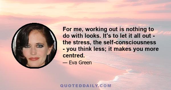 For me, working out is nothing to do with looks. It's to let it all out - the stress, the self-consciousness - you think less; it makes you more centred.