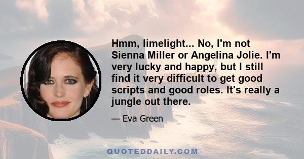 Hmm, limelight... No, I'm not Sienna Miller or Angelina Jolie. I'm very lucky and happy, but I still find it very difficult to get good scripts and good roles. It's really a jungle out there.